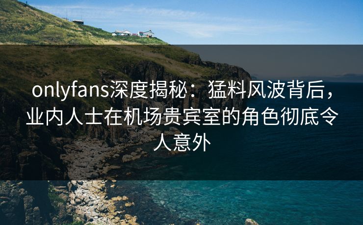 onlyfans深度揭秘：猛料风波背后，业内人士在机场贵宾室的角色彻底令人意外