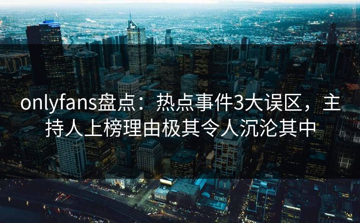 onlyfans盘点：热点事件3大误区，主持人上榜理由极其令人沉沦其中