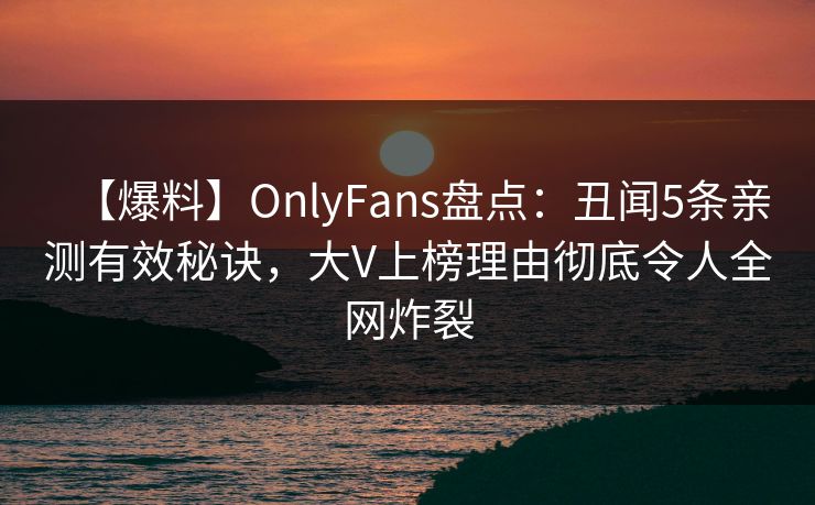 【爆料】OnlyFans盘点：丑闻5条亲测有效秘诀，大V上榜理由彻底令人全网炸裂