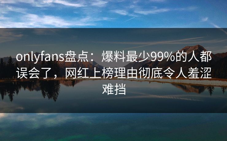 onlyfans盘点：爆料最少99%的人都误会了，网红上榜理由彻底令人羞涩难挡
