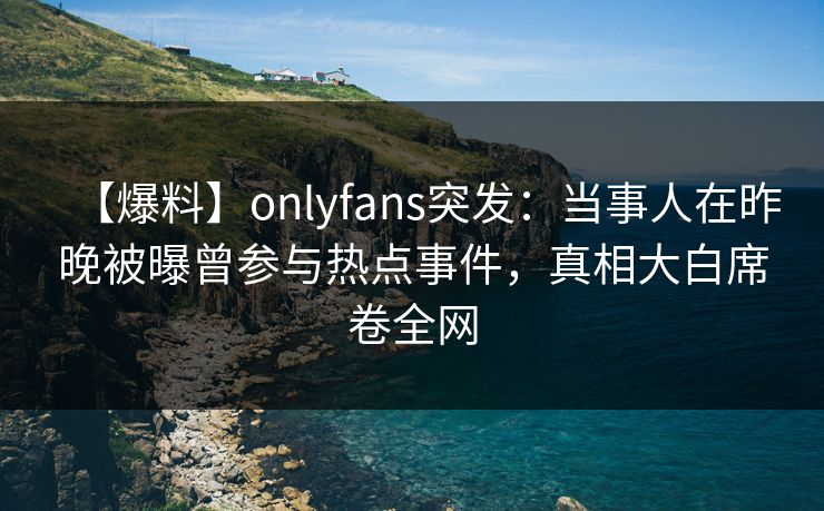 【爆料】onlyfans突发：当事人在昨晚被曝曾参与热点事件，真相大白席卷全网