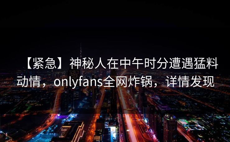 【紧急】神秘人在中午时分遭遇猛料动情，onlyfans全网炸锅，详情发现