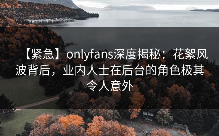 【紧急】onlyfans深度揭秘：花絮风波背后，业内人士在后台的角色极其令人意外