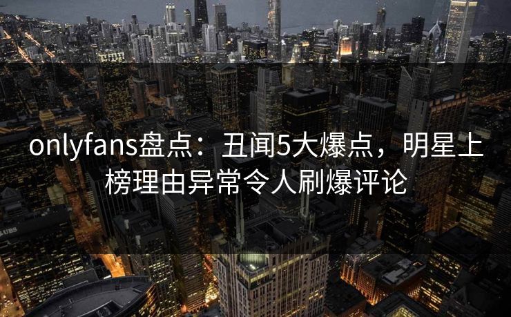 onlyfans盘点：丑闻5大爆点，明星上榜理由异常令人刷爆评论