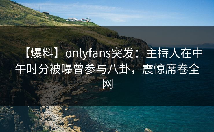 【爆料】onlyfans突发：主持人在中午时分被曝曾参与八卦，震惊席卷全网