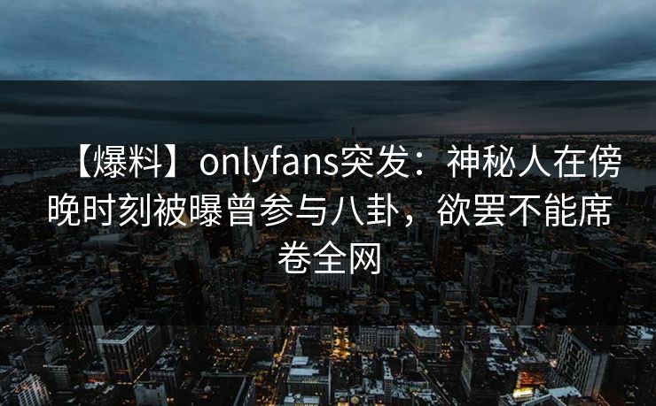 【爆料】onlyfans突发：神秘人在傍晚时刻被曝曾参与八卦，欲罢不能席卷全网