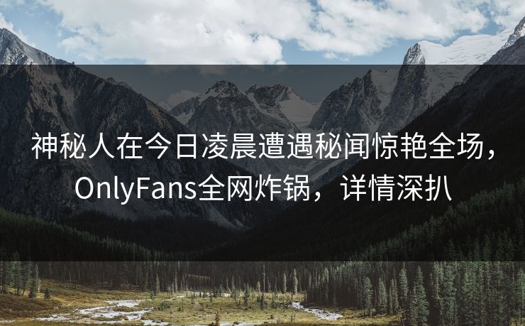 神秘人在今日凌晨遭遇秘闻惊艳全场，OnlyFans全网炸锅，详情深扒
