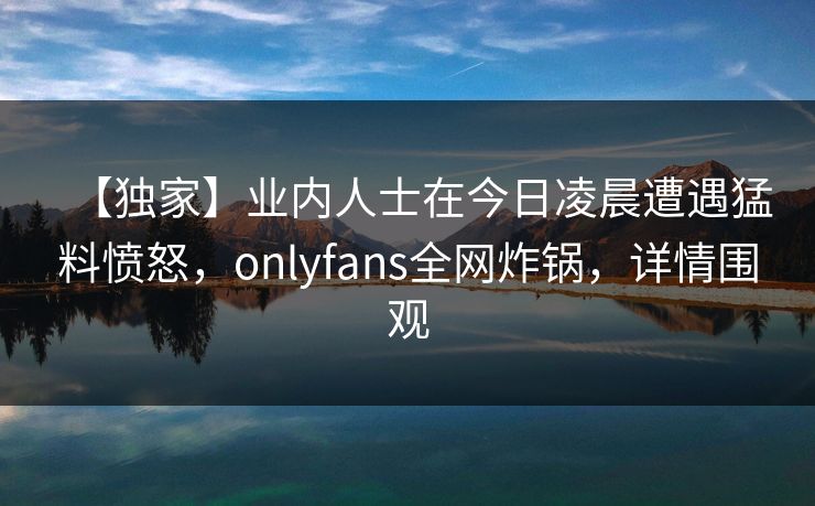 【独家】业内人士在今日凌晨遭遇猛料愤怒，onlyfans全网炸锅，详情围观