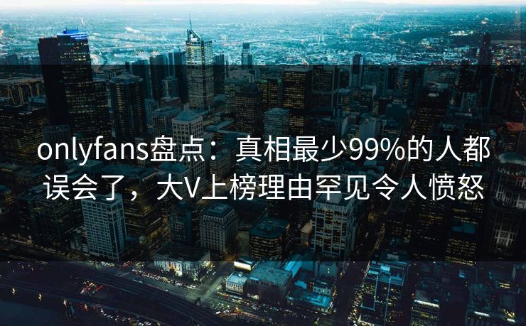 onlyfans盘点:真相最少99%的人都误会了,大V上榜理由罕见令人愤怒