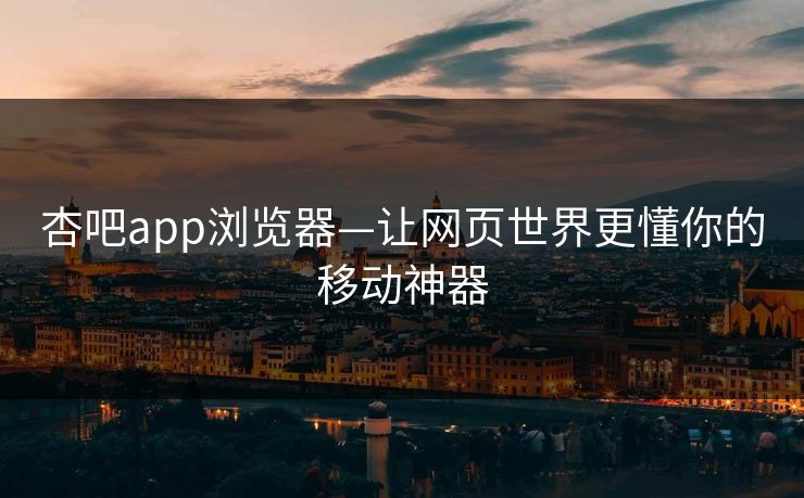 杏吧app浏览器—让网页世界更懂你的移动神器