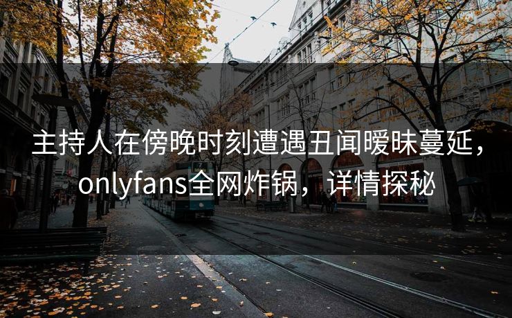 主持人在傍晚时刻遭遇丑闻暧昧蔓延，onlyfans全网炸锅，详情探秘