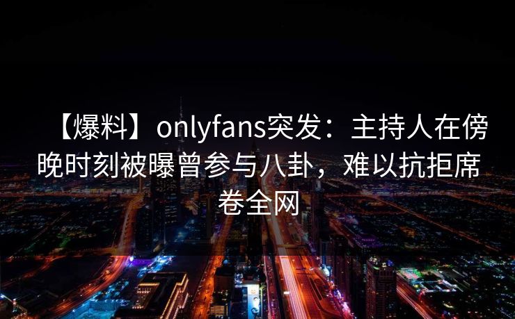 【爆料】onlyfans突发：主持人在傍晚时刻被曝曾参与八卦，难以抗拒席卷全网
