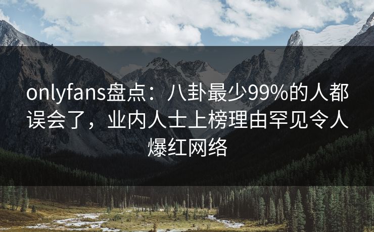 onlyfans盘点：八卦最少99%的人都误会了，业内人士上榜理由罕见令人爆红网络