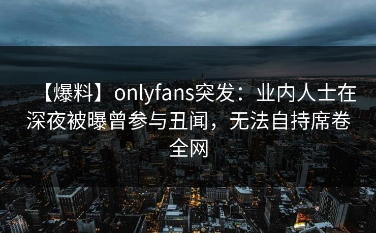 【爆料】onlyfans突发：业内人士在深夜被曝曾参与丑闻，无法自持席卷全网