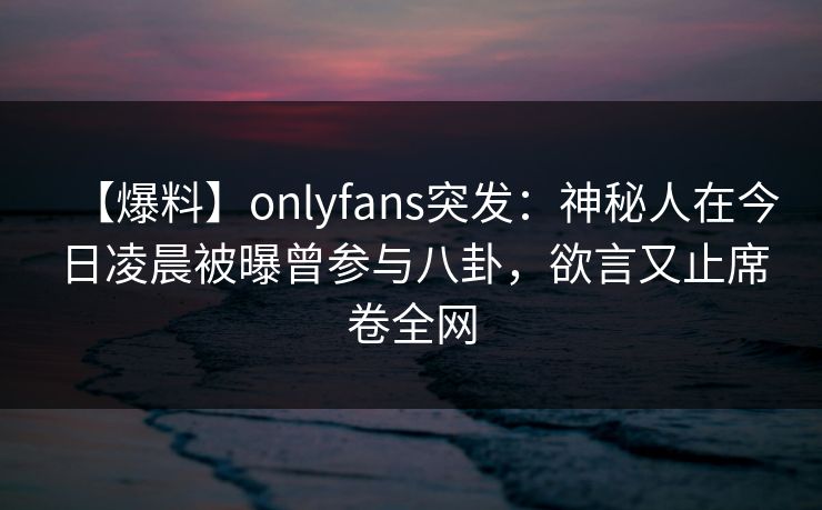 【爆料】onlyfans突发：神秘人在今日凌晨被曝曾参与八卦，欲言又止席卷全网