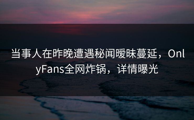 当事人在昨晚遭遇秘闻暧昧蔓延,OnlyFans全网炸锅,详情曝光