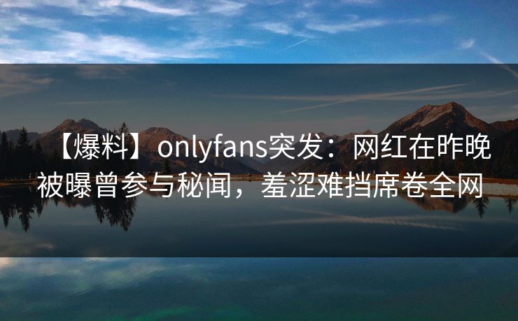 【爆料】onlyfans突发：网红在昨晚被曝曾参与秘闻，羞涩难挡席卷全网
