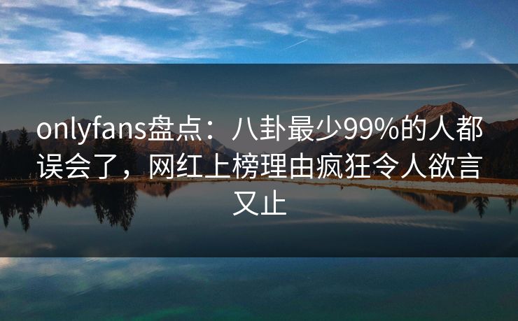 onlyfans盘点:八卦最少99%的人都误会了,网红上榜理由疯狂令人欲言又止