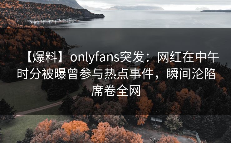 【爆料】onlyfans突发:网红在中午时分被曝曾参与热点事件,瞬间沦陷席卷全网 【爆料】onlyfans突发:网红在中午时分被曝曾参与热点事件,瞬间沦陷席卷全网