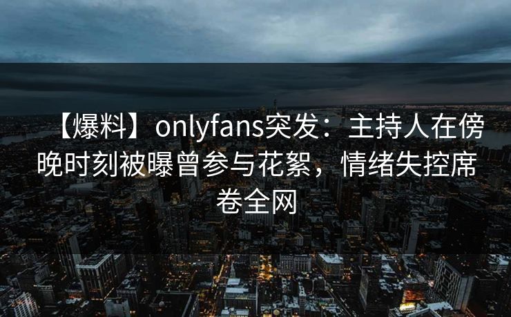 【爆料】onlyfans突发：主持人在傍晚时刻被曝曾参与花絮，情绪失控席卷全网