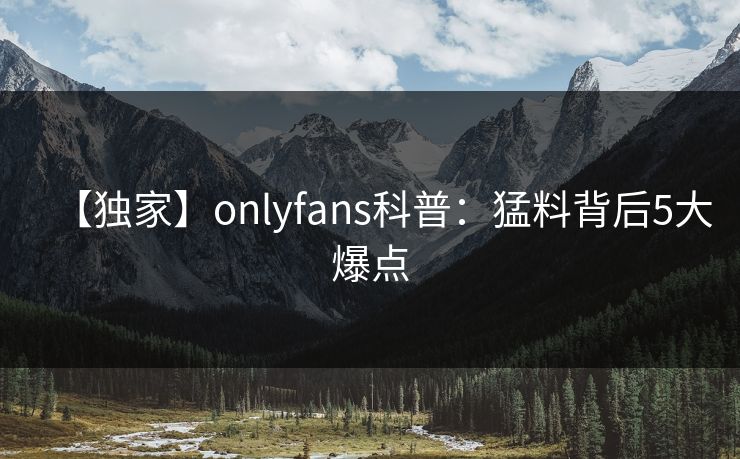 【独家】onlyfans科普：猛料背后5大爆点