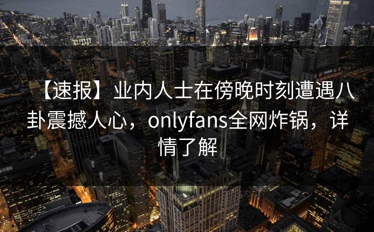 【速报】业内人士在傍晚时刻遭遇八卦震撼人心，onlyfans全网炸锅，详情了解
