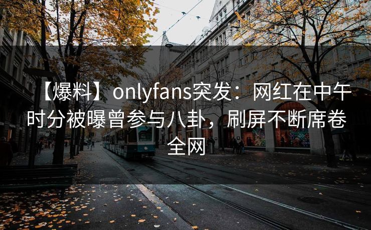【爆料】onlyfans突发:网红在中午时分被曝曾参与八卦,刷屏不断席卷全网 【爆料】onlyfans突发:网红在中午时分被曝曾参与八卦,刷屏不断席卷全网