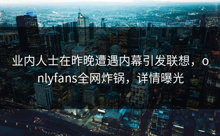 业内人士在昨晚遭遇内幕引发联想，onlyfans全网炸锅，详情曝光