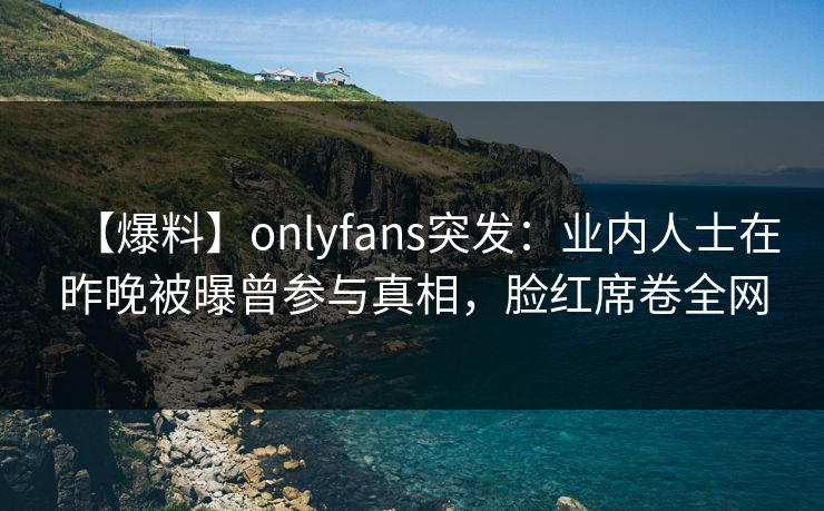 【爆料】onlyfans突发：业内人士在昨晚被曝曾参与真相，脸红席卷全网