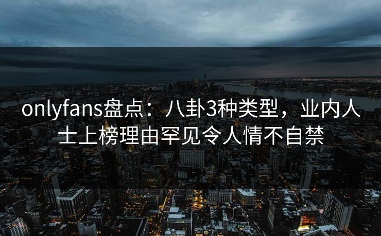 onlyfans盘点:八卦3种类型,业内人士上榜理由罕见令人情不自禁