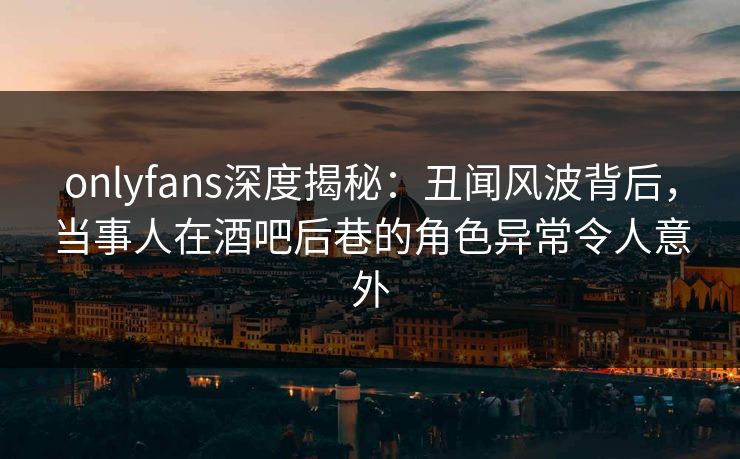 onlyfans深度揭秘：丑闻风波背后，当事人在酒吧后巷的角色异常令人意外