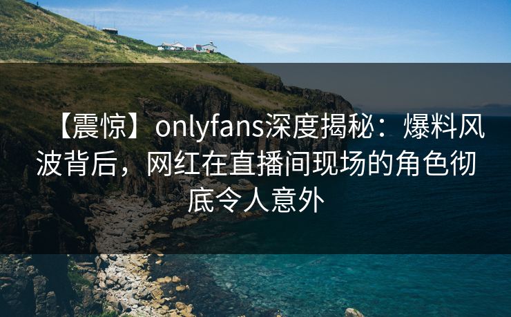 【震惊】onlyfans深度揭秘:爆料风波背后,网红在直播间现场的角色彻底令人意外