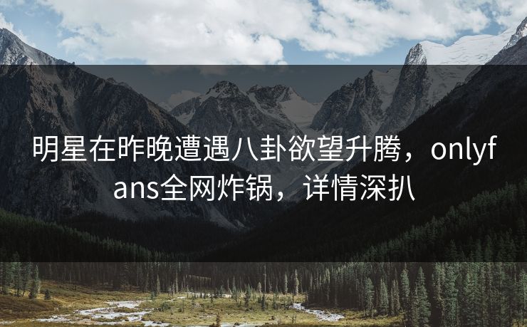 明星在昨晚遭遇八卦欲望升腾,onlyfans全网炸锅,详情深扒