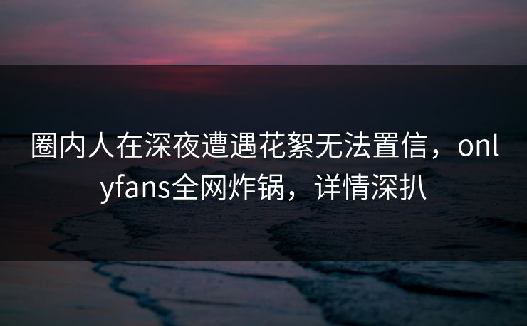 圈内人在深夜遭遇花絮无法置信,onlyfans全网炸锅,详情深扒