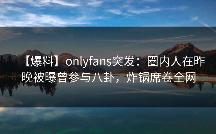 【爆料】onlyfans突发：圈内人在昨晚被曝曾参与八卦，炸锅席卷全网
