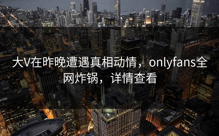 大V在昨晚遭遇真相动情，onlyfans全网炸锅，详情查看