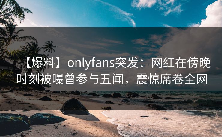 【爆料】onlyfans突发：网红在傍晚时刻被曝曾参与丑闻，震惊席卷全网