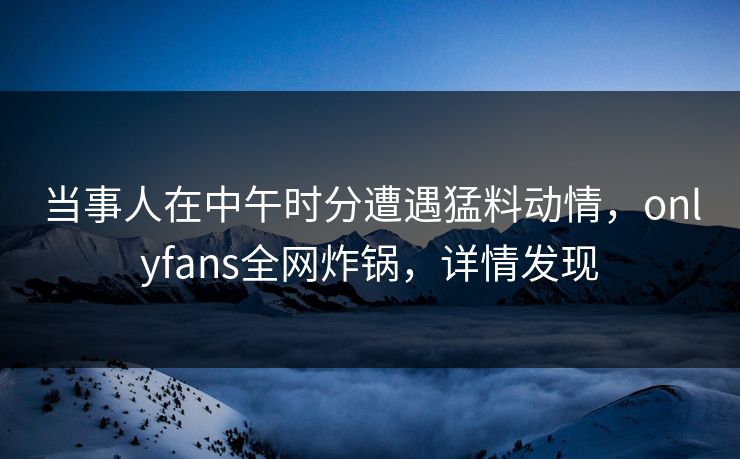 当事人在中午时分遭遇猛料动情，onlyfans全网炸锅，详情发现