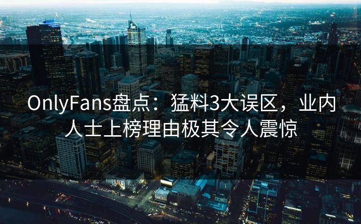 OnlyFans盘点：猛料3大误区，业内人士上榜理由极其令人震惊