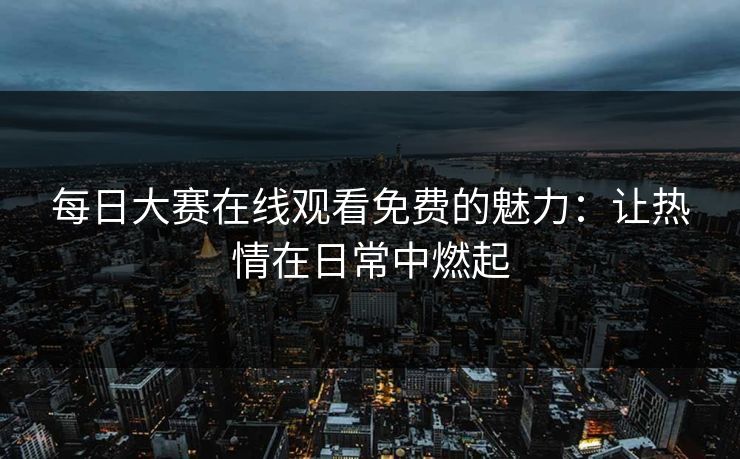 每日大赛在线观看免费的魅力:让热情在日常中燃起