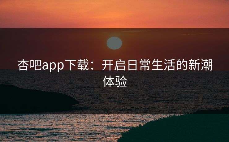 杏吧app下载:开启日常生活的新潮体验