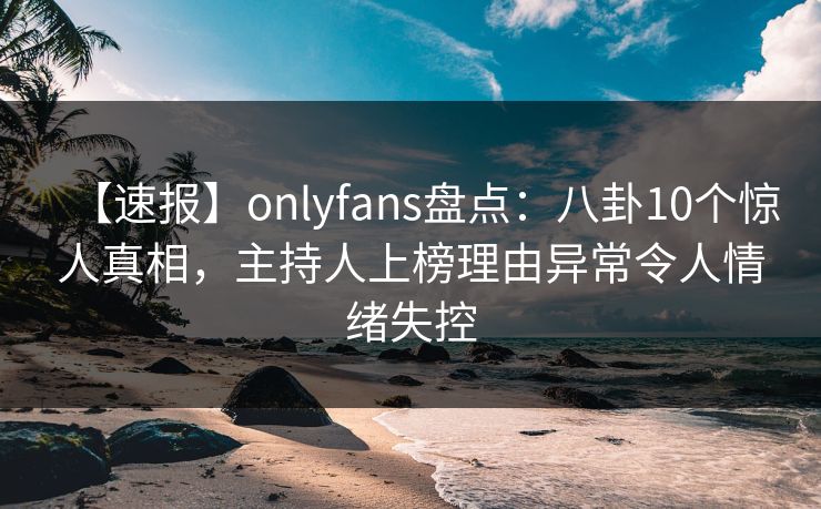 【速报】onlyfans盘点：八卦10个惊人真相，主持人上榜理由异常令人情绪失控