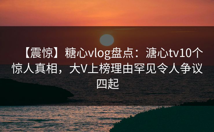 【震惊】糖心vlog盘点：溏心tv10个惊人真相，大V上榜理由罕见令人争议四起