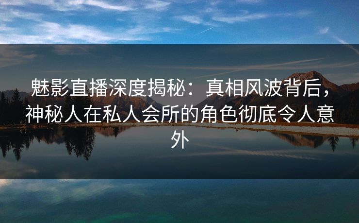 魅影直播深度揭秘：真相风波背后，神秘人在私人会所的角色彻底令人意外