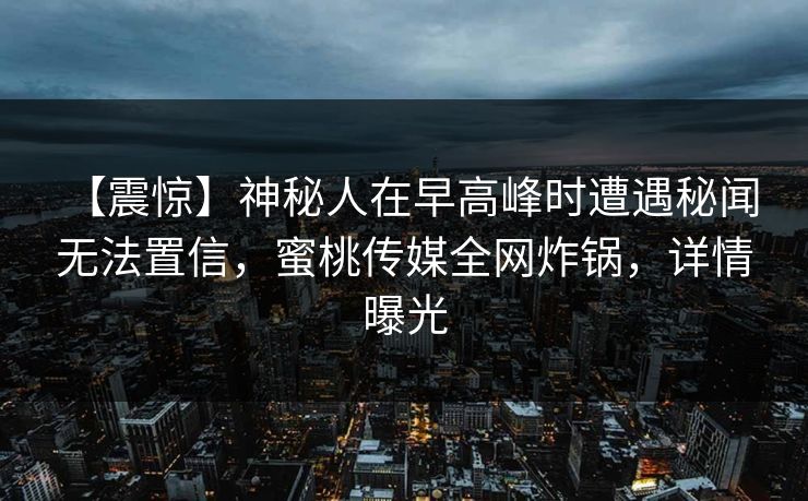 【震惊】神秘人在早高峰时遭遇秘闻 无法置信，蜜桃传媒全网炸锅，详情曝光