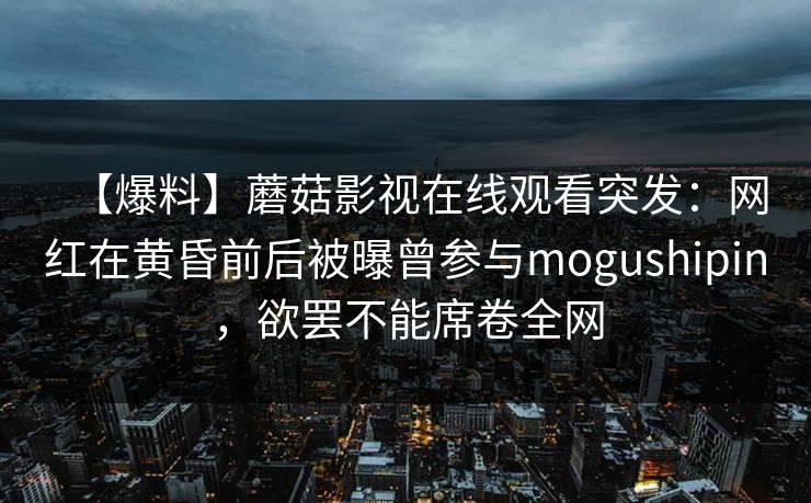 【爆料】蘑菇影视在线观看突发：网红在黄昏前后被曝曾参与mogushipin，欲罢不能席卷全网