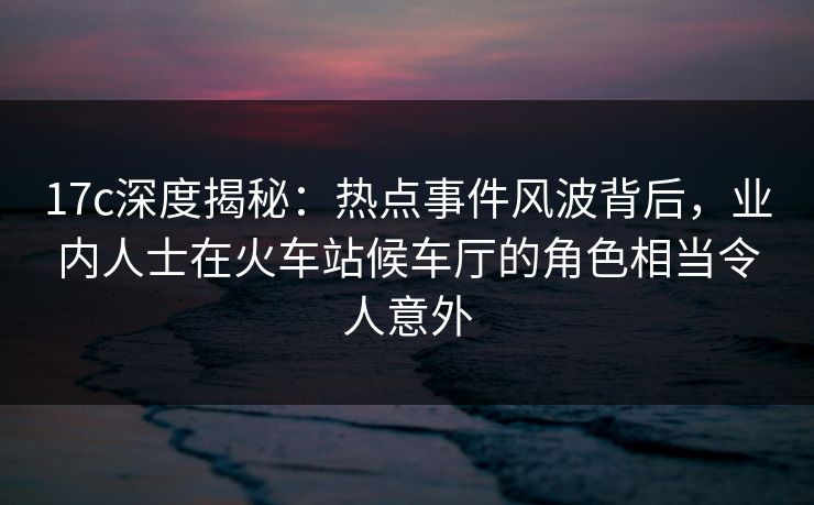 17c深度揭秘:热点事件风波背后,业内人士在火车站候车厅的角色相当令人意外