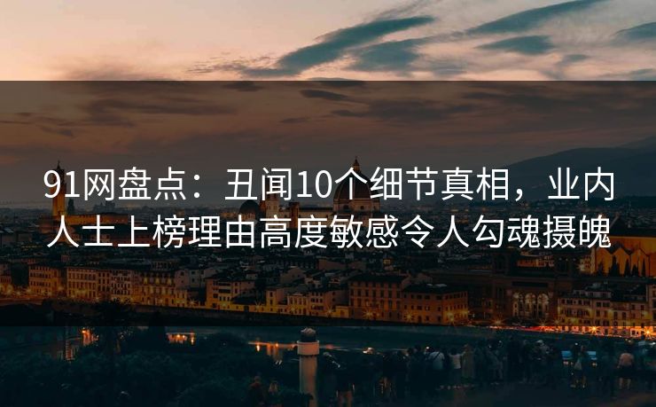 91网盘点：丑闻10个细节真相，业内人士上榜理由高度敏感令人勾魂摄魄