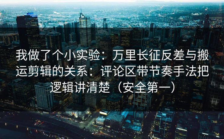 我做了个小实验:万里长征反差与搬运剪辑的关系:评论区带节奏手法把逻辑讲清楚(安全第一)