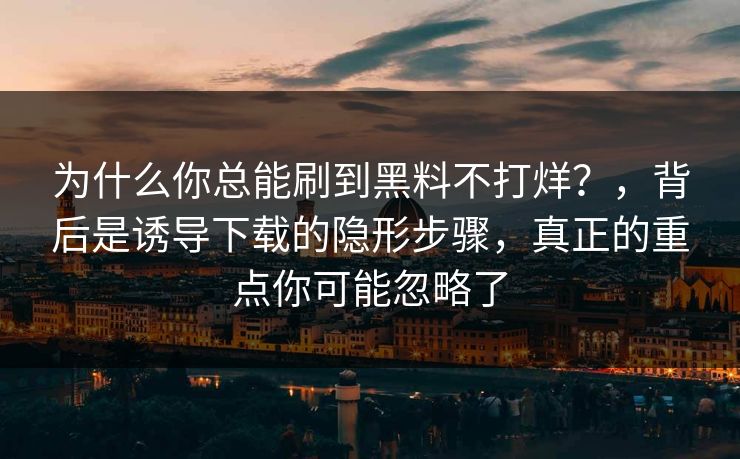 为什么你总能刷到黑料不打烊?,背后是诱导下载的隐形步骤,真正的重点你可能忽略了